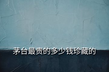 茅臺最貴的多少錢珍藏的