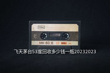 飛天茅臺(tái)53度回收多少錢(qián)一瓶20232023