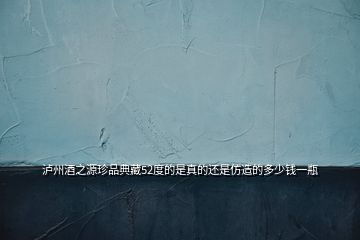瀘州酒之源珍品典藏52度的是真的還是仿造的多少錢(qián)一瓶