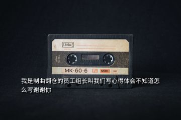 我是制曲翻倉(cāng)的員工組長(zhǎng)叫我們寫(xiě)心得體會(huì)不知道怎么寫(xiě)謝謝你