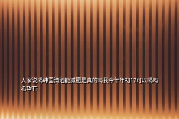人家說(shuō)喝韓國(guó)清酒能減肥是真的嗎我今年年初17可以喝嗎希望有