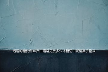 泡酒的糖比例10斤白酒常見放多少冰糖適中呢請高手指教