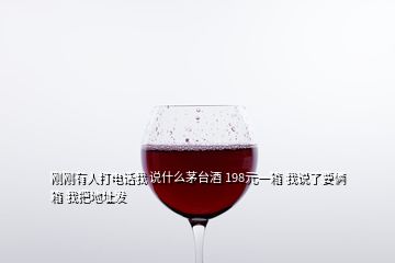 剛剛有人打電話我 說(shuō)什么茅臺(tái)酒 198元一箱 我說(shuō)了要倆箱 我把地址發(fā)