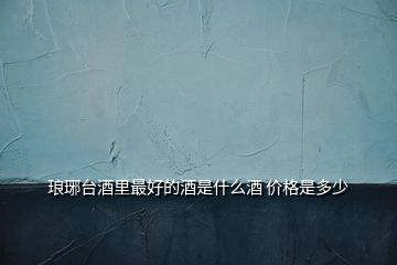 瑯琊臺酒里最好的酒是什么酒 價(jià)格是多少