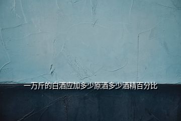 一萬(wàn)斤的白酒應(yīng)加多少原酒多少酒精百分比