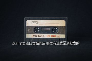 想開(kāi)個(gè)賣(mài)進(jìn)口食品的店 哪里有進(jìn)貨渠道批發(fā)的
