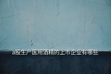 a股生產醫(yī)用酒精的上市企業(yè)有哪些