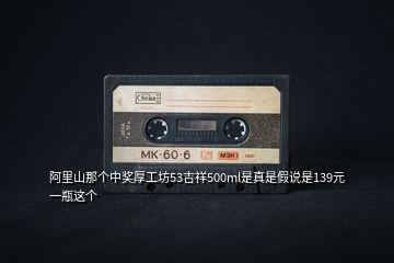 阿里山那個(gè)中獎(jiǎng)厚工坊53吉祥500ml是真是假說是139元一瓶這個(gè)