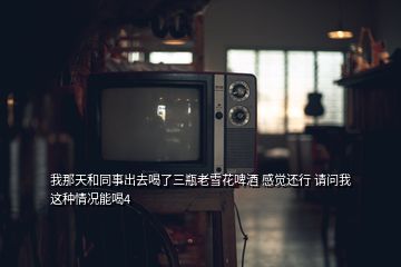我那天和同事出去喝了三瓶老雪花啤酒 感覺還行 請(qǐng)問我這種情況能喝4