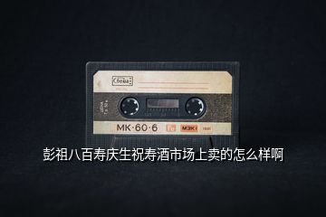 彭祖八百壽慶生祝壽酒市場(chǎng)上賣的怎么樣啊