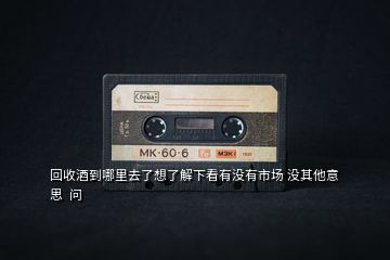 回收酒到哪里去了想了解下看有沒有市場 沒其他意思 問
