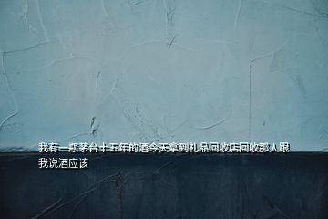我有一瓶茅臺十五年的酒今天拿到禮品回收店回收那人跟我說酒應該