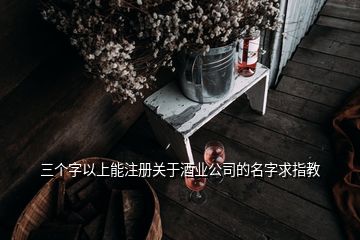 三個字以上能注冊關(guān)于酒業(yè)公司的名字求指教