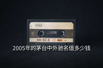 2005年的茅臺中外馳名值多少錢