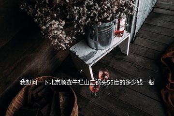 我想問(wèn)一下北京順鑫牛欄山二鍋頭55度的多少錢(qián)一瓶