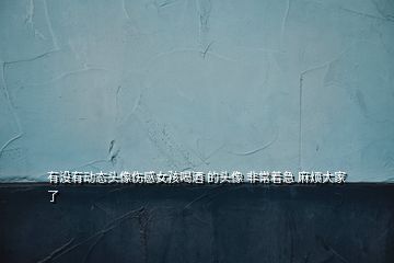 有沒有動(dòng)態(tài)頭像傷感女孩喝酒 的頭像 非常著急 麻煩大家了