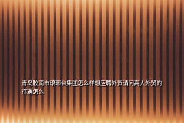 青島膠南市瑯琊臺(tái)集團(tuán)怎么樣想應(yīng)聘外貿(mào)請(qǐng)問(wèn)高人外貿(mào)的待遇怎么