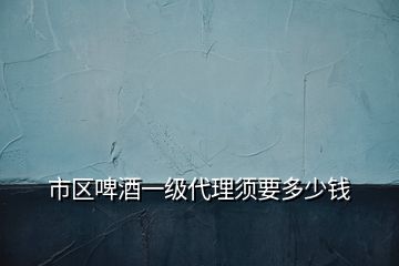 市區(qū)啤酒一級(jí)代理須要多少錢