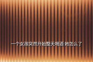 一個女孩突然開始整天喝酒 她怎么了