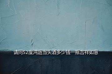 請(qǐng)問(wèn)52度鴻運(yùn)當(dāng)頭酒多少錢(qián)一瓶吉祥如意
