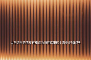 山東德州的朋友有知道渤海春真釀這個酒多少錢的嗎