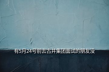 有5月24號(hào)前去古井集團(tuán)面試的朋友沒