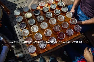 我想將我們縣的散酒收購(gòu)以后包裝成瓶裝酒外賣(mài)不知道需要些什么