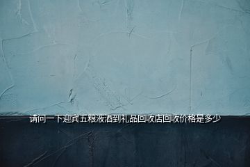 請問一下迎賓五糧液酒到禮品回收店回收價格是多少
