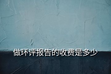 做環(huán)評(píng)報(bào)告的收費(fèi)是多少
