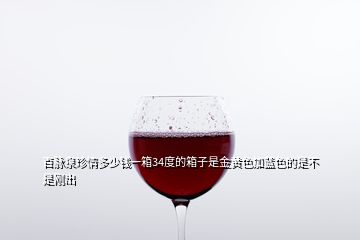 百脈泉珍情多少錢(qián)一箱34度的箱子是金黃色加藍(lán)色的是不是剛出