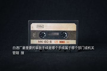 白酒廠最重要的審批手續(xù)是哪個手續(xù)屬于哪個部門或機(jī)關(guān)管轄  搜