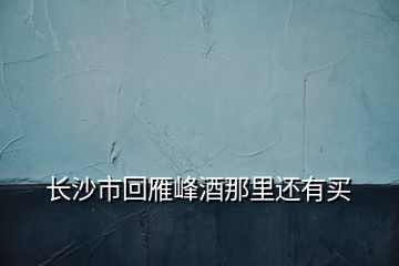 長(zhǎng)沙市回雁峰酒那里還有買