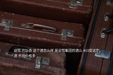 迎駕 巴壇香 這個酒怎么樣 是迎駕集團(tuán)的酒么 403度這個酒 市場價格多
