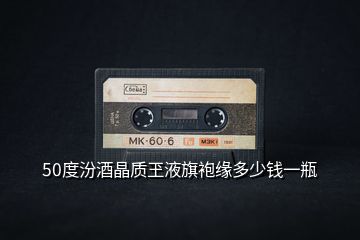 50度汾酒晶質玊液旗袍緣多少錢一瓶