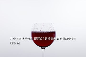 開個(gè)酒類批發(fā)公司 請(qǐng)幫起個(gè)名稱需要有商貿(mào)兩個(gè)字在線等  問