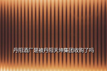 丹陽酒廠是被丹陽天坤集團(tuán)收購了嗎