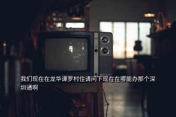 我們現(xiàn)在在龍華譚羅村住請問下現(xiàn)在在哪能辦那個深圳通啊