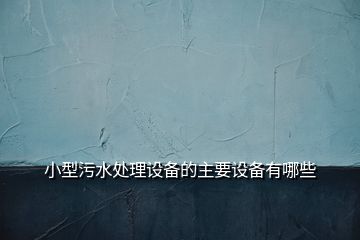 小型污水處理設(shè)備的主要設(shè)備有哪些