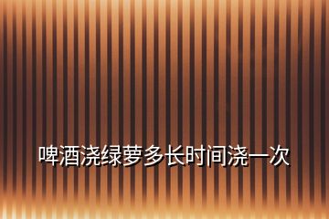 啤酒澆綠蘿多長時(shí)間澆一次