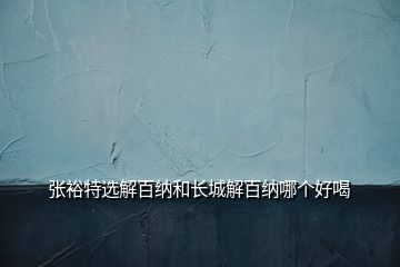 張?jiān)Ｌ剡x解百納和長城解百納哪個(gè)好喝