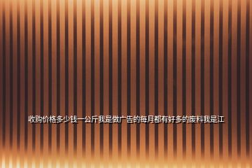 收購(gòu)價(jià)格多少錢一公斤我是做廣告的每月都有好多的廢料我是江