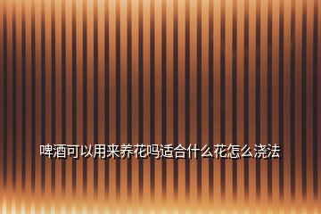 啤酒可以用來養(yǎng)花嗎適合什么花怎么澆法