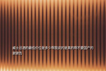 威士忌酒的最低價位是多少啊我說的是真的啊不要國產(chǎn)的謝謝告