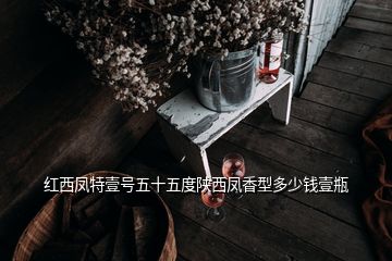 紅西鳳特壹號(hào)五十五度陜西鳳香型多少錢壹瓶