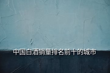 中國白酒銷量排名前十的城市