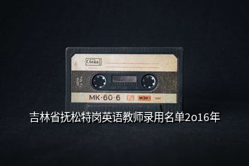 吉林省撫松特崗英語(yǔ)教師錄用名單2o16年