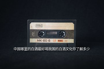 中國(guó)哪里的白酒最好喝我國(guó)的白酒文化你了解多少