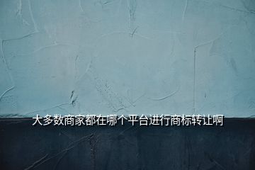 大多數(shù)商家都在哪個平臺進行商標(biāo)轉(zhuǎn)讓啊