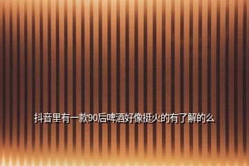 抖音里有一款90后啤酒好像挺火的有了解的么