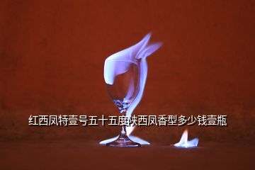 紅西鳳特壹號(hào)五十五度陜西鳳香型多少錢(qián)壹瓶